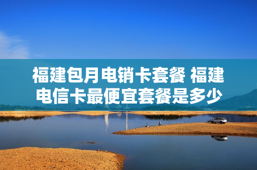 福建包月电销卡套餐 福建电信卡最便宜套餐是多少