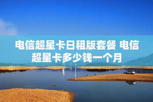 电信超星卡日租版套餐 电信超星卡多少钱一个月