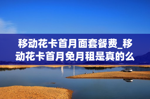 移动花卡首月面套餐费_移动花卡首月免月租是真的么