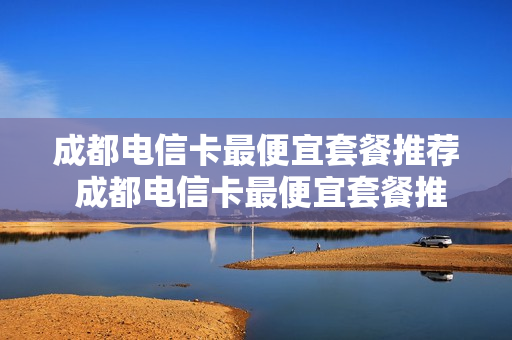 成都电信卡最便宜套餐推荐 成都电信卡最便宜套餐推荐