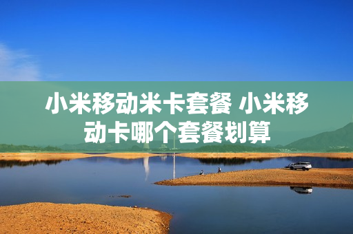 小米移动米卡套餐 小米移动卡哪个套餐划算