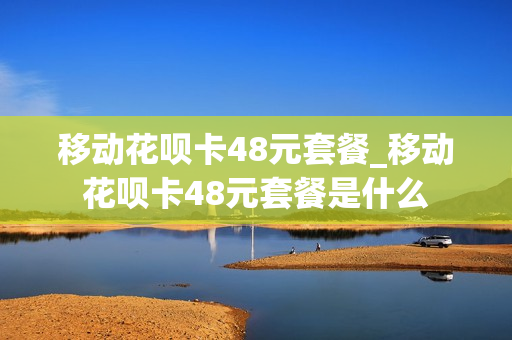 移动花呗卡48元套餐_移动花呗卡48元套餐是什么