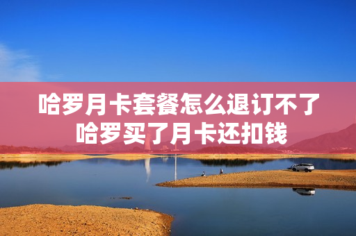 哈罗月卡套餐怎么退订不了 哈罗买了月卡还扣钱