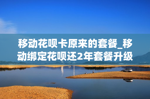 移动花呗卡原来的套餐_移动绑定花呗还2年套餐升级买手机优惠