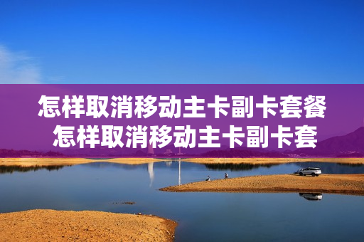 怎样取消移动主卡副卡套餐 怎样取消移动主卡副卡套餐业务