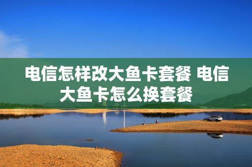 电信怎样改大鱼卡套餐 电信大鱼卡怎么换套餐