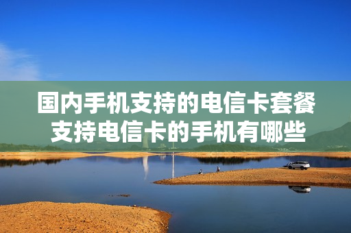 国内手机支持的电信卡套餐 支持电信卡的手机有哪些