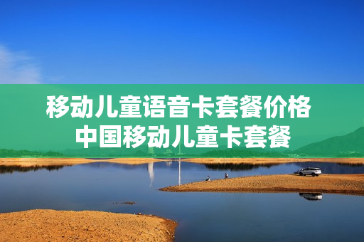移动儿童语音卡套餐价格 中国移动儿童卡套餐