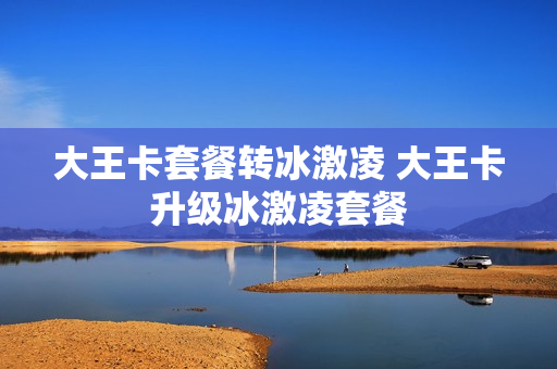 大王卡套餐转冰激凌 大王卡升级冰激凌套餐