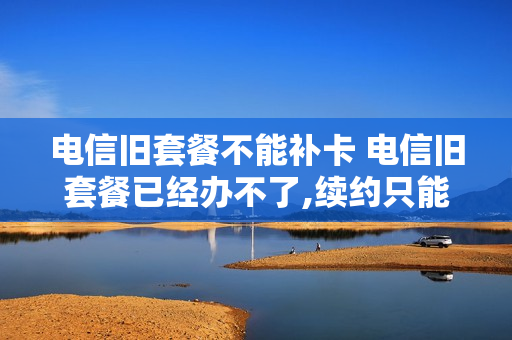 电信旧套餐不能补卡 电信旧套餐已经办不了,续约只能换套餐?