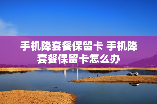 手机降套餐保留卡 手机降套餐保留卡怎么办
