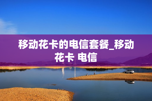 移动花卡的电信套餐_移动花卡 电信