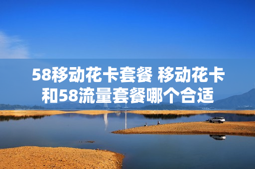 58移动花卡套餐 移动花卡和58流量套餐哪个合适