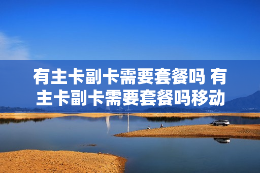 有主卡副卡需要套餐吗 有主卡副卡需要套餐吗移动