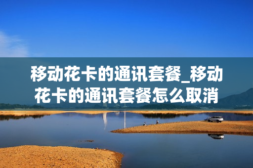 移动花卡的通讯套餐_移动花卡的通讯套餐怎么取消