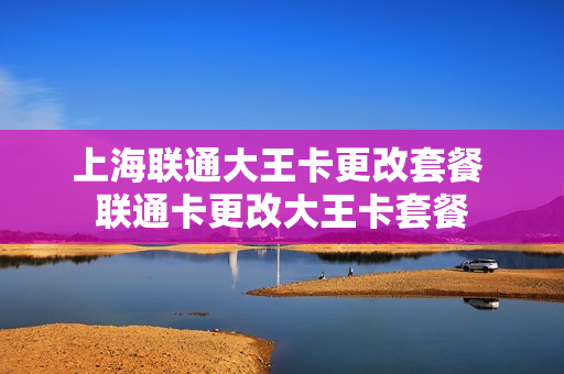 上海联通大王卡更改套餐 联通卡更改大王卡套餐