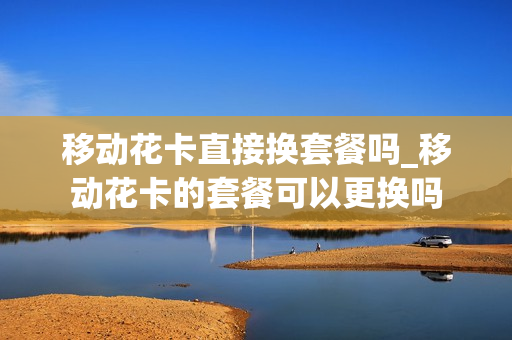 移动花卡直接换套餐吗_移动花卡的套餐可以更换吗