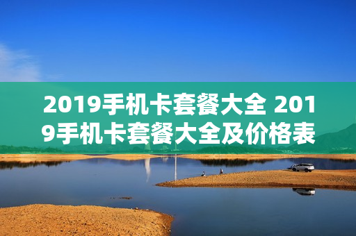 2019手机卡套餐大全 2019手机卡套餐大全及价格表