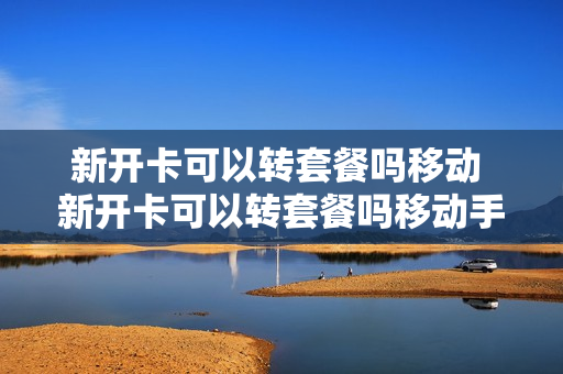 新开卡可以转套餐吗移动 新开卡可以转套餐吗移动手机