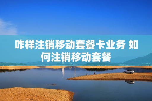 咋样注销移动套餐卡业务 如何注销移动套餐
