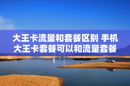大王卡流量和套餐区别 手机大王卡套餐可以和流量套餐一起么