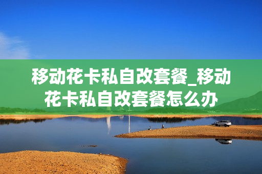 移动花卡私自改套餐_移动花卡私自改套餐怎么办
