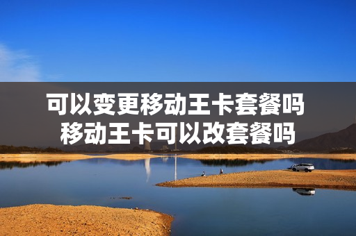 可以变更移动王卡套餐吗 移动王卡可以改套餐吗