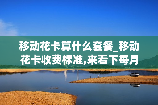 移动花卡算什么套餐_移动花卡收费标准,来看下每月套餐资费情况介绍