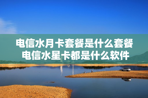 电信水月卡套餐是什么套餐 电信水星卡都是什么软件