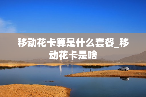 移动花卡算是什么套餐_移动花卡是啥
