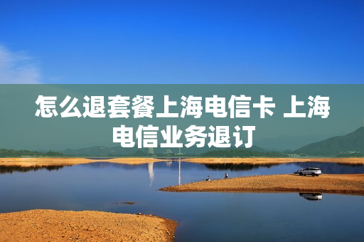 怎么退套餐上海电信卡 上海电信业务退订