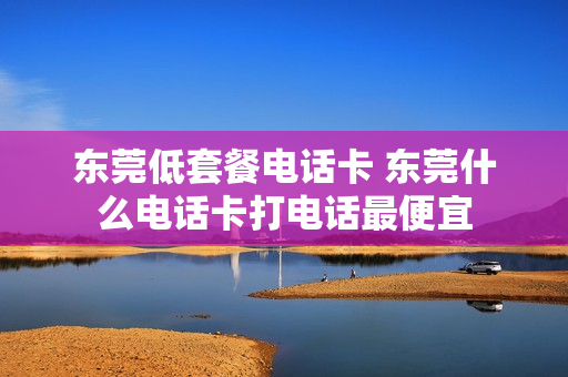 东莞低套餐电话卡 东莞什么电话卡打电话最便宜