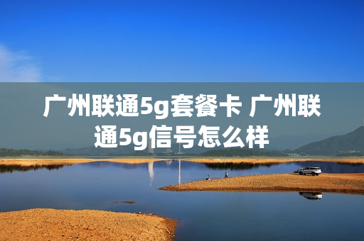 广州联通5g套餐卡 广州联通5g信号怎么样