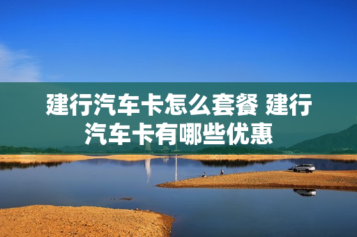 建行汽车卡怎么套餐 建行汽车卡有哪些优惠