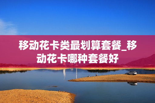 移动花卡类最划算套餐_移动花卡哪种套餐好