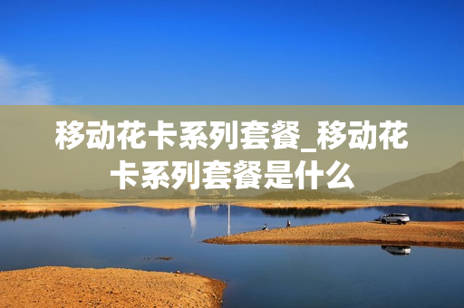 移动花卡系列套餐_移动花卡系列套餐是什么