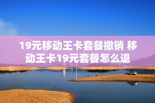 19元移动王卡套餐撤销 移动王卡19元套餐怎么退