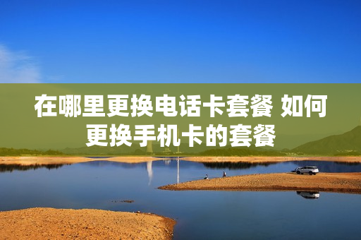 在哪里更换电话卡套餐 如何更换手机卡的套餐