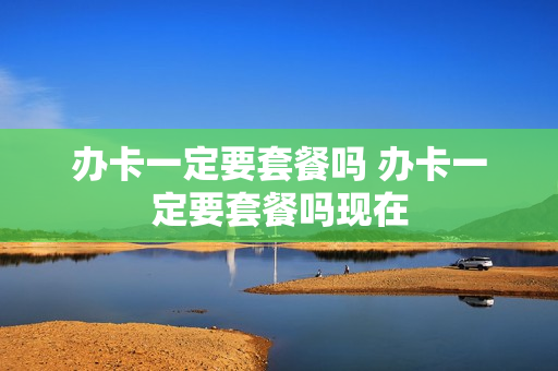 办卡一定要套餐吗 办卡一定要套餐吗现在