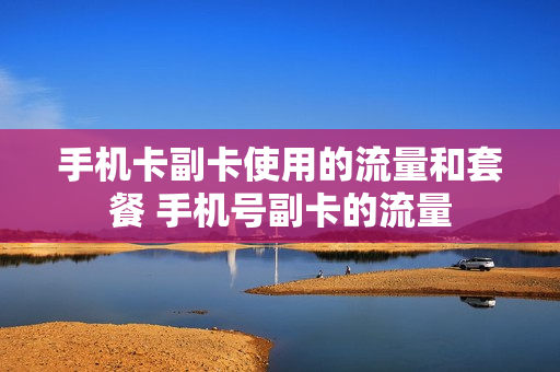 手机卡副卡使用的流量和套餐 手机号副卡的流量