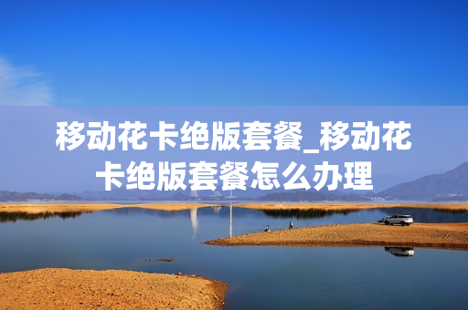 移动花卡绝版套餐_移动花卡绝版套餐怎么办理