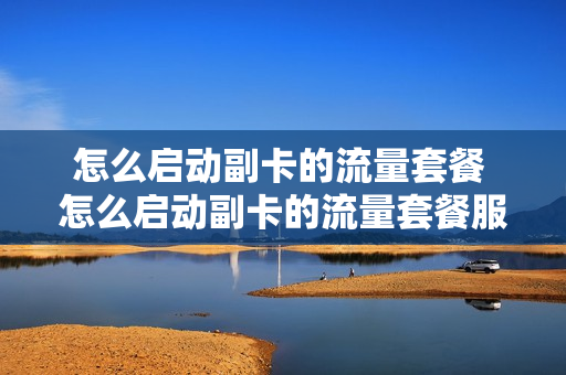 怎么启动副卡的流量套餐 怎么启动副卡的流量套餐服务