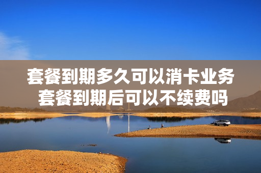 套餐到期多久可以消卡业务 套餐到期后可以不续费吗?