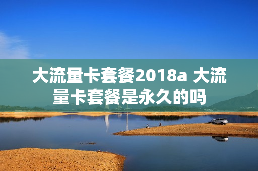 大流量卡套餐2018a 大流量卡套餐是永久的吗