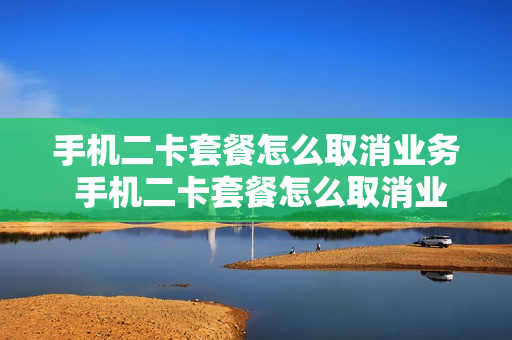 手机二卡套餐怎么取消业务 手机二卡套餐怎么取消业务移动