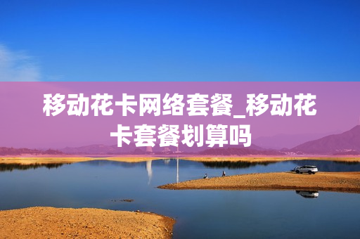 移动花卡网络套餐_移动花卡套餐划算吗