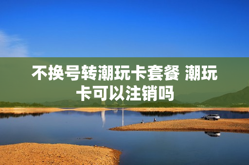 不换号转潮玩卡套餐 潮玩卡可以注销吗