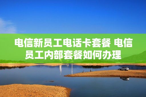 电信新员工电话卡套餐 电信员工内部套餐如何办理
