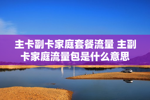 主卡副卡家庭套餐流量 主副卡家庭流量包是什么意思