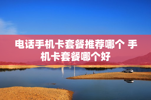 电话手机卡套餐推荐哪个 手机卡套餐哪个好